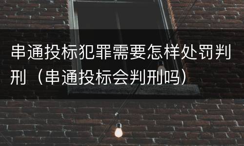 串通投标犯罪需要怎样处罚判刑（串通投标会判刑吗）