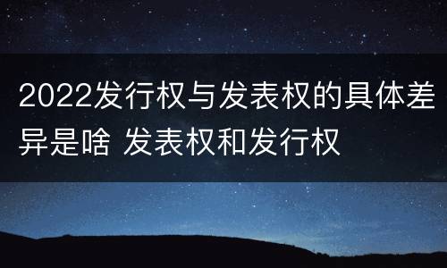 2022发行权与发表权的具体差异是啥 发表权和发行权