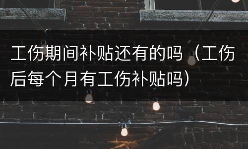 工伤期间补贴还有的吗（工伤后每个月有工伤补贴吗）