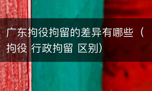 广东拘役拘留的差异有哪些（拘役 行政拘留 区别）