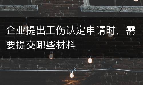 企业提出工伤认定申请时，需要提交哪些材料