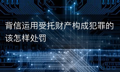 背信运用受托财产构成犯罪的该怎样处罚