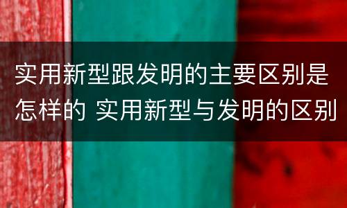 实用新型跟发明的主要区别是怎样的 实用新型与发明的区别有哪些