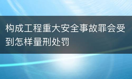 构成工程重大安全事故罪会受到怎样量刑处罚