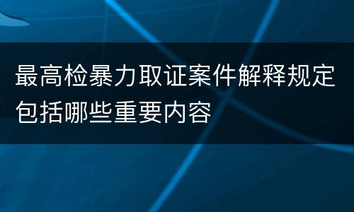 最高检暴力取证案件解释规定包括哪些重要内容