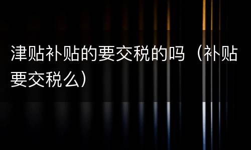 津贴补贴的要交税的吗（补贴要交税么）