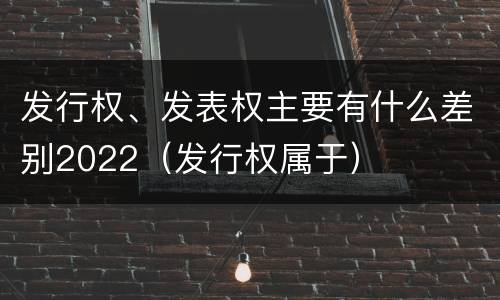 发行权、发表权主要有什么差别2022（发行权属于）