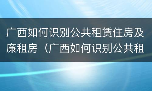 广西如何识别公共租赁住房及廉租房（广西如何识别公共租赁住房及廉租房名单）