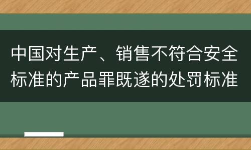 中国对生产、销售不符合安全标准的产品罪既遂的处罚标准