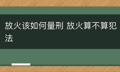 放火该如何量刑 放火算不算犯法