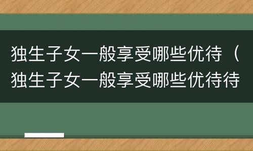 独生子女一般享受哪些优待（独生子女一般享受哪些优待待遇）