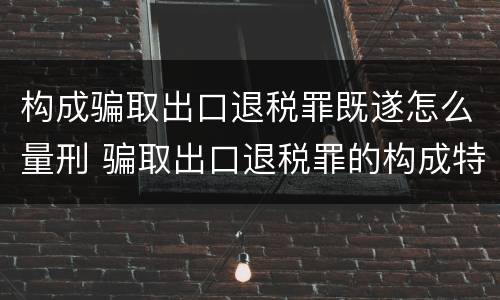 构成骗取出口退税罪既遂怎么量刑 骗取出口退税罪的构成特征