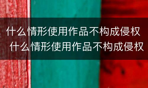 什么情形使用作品不构成侵权 什么情形使用作品不构成侵权案件