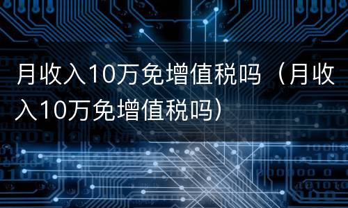 月收入10万免增值税吗（月收入10万免增值税吗）