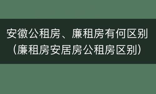 安徽公租房、廉租房有何区别（廉租房安居房公租房区别）