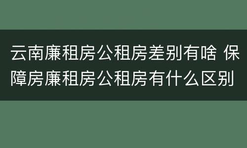 云南廉租房公租房差别有啥 保障房廉租房公租房有什么区别