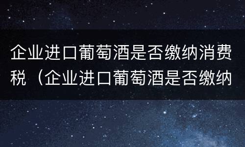 企业进口葡萄酒是否缴纳消费税（企业进口葡萄酒是否缴纳消费税费用）