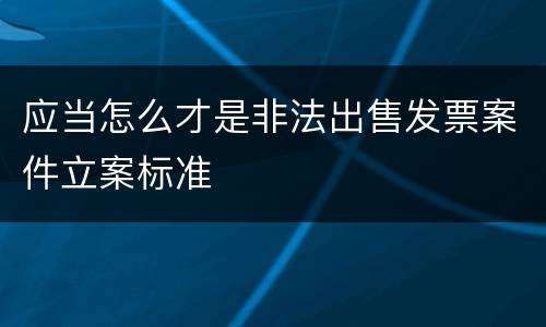 应当怎么才是非法出售发票案件立案标准