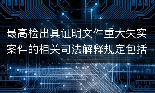 最高检出具证明文件重大失实案件的相关司法解释规定包括什么