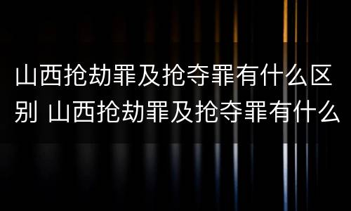 山西抢劫罪及抢夺罪有什么区别 山西抢劫罪及抢夺罪有什么区别呢