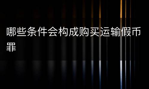 哪些条件会构成购买运输假币罪