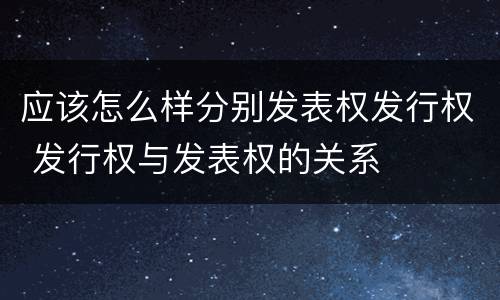 应该怎么样分别发表权发行权 发行权与发表权的关系