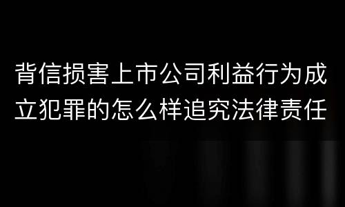 背信损害上市公司利益行为成立犯罪的怎么样追究法律责任