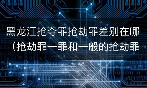黑龙江抢夺罪抢劫罪差别在哪（抢劫罪一罪和一般的抢劫罪）