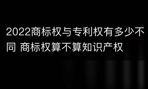 2022商标权与专利权有多少不同 商标权算不算知识产权