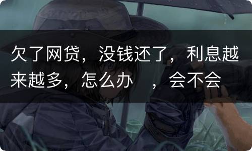欠了网贷，没钱还了，利息越来越多，怎么办
，会不会被起