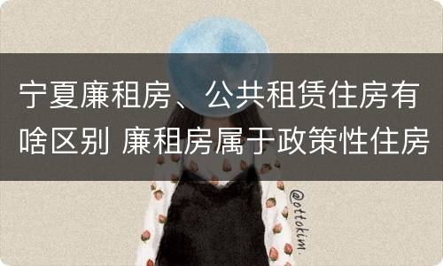 宁夏廉租房、公共租赁住房有啥区别 廉租房属于政策性住房吗