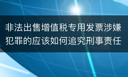 非法出售增值税专用发票涉嫌犯罪的应该如何追究刑事责任