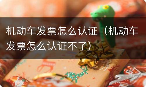 机动车发票怎么认证（机动车发票怎么认证不了）