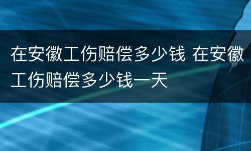 在安徽工伤赔偿多少钱 在安徽工伤赔偿多少钱一天