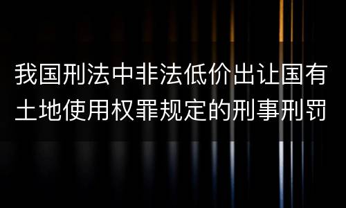 我国刑法中非法低价出让国有土地使用权罪规定的刑事刑罚内容是什么