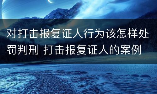 对打击报复证人行为该怎样处罚判刑 打击报复证人的案例