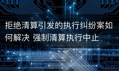 拒绝清算引发的执行纠纷案如何解决 强制清算执行中止
