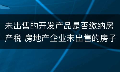 未出售的开发产品是否缴纳房产税 房地产企业未出售的房子是否要交房产税