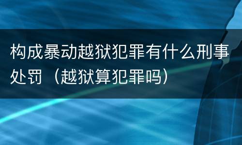 构成暴动越狱犯罪有什么刑事处罚（越狱算犯罪吗）