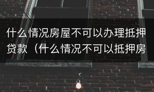 什么情况房屋不可以办理抵押贷款（什么情况不可以抵押房产贷款）