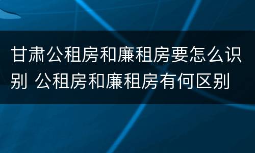 甘肃公租房和廉租房要怎么识别 公租房和廉租房有何区别