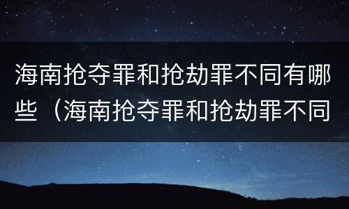 海南抢夺罪和抢劫罪不同有哪些（海南抢夺罪和抢劫罪不同有哪些区别）