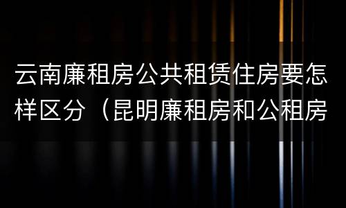 云南廉租房公共租赁住房要怎样区分（昆明廉租房和公租房的区别）