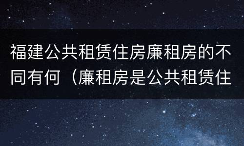 福建公共租赁住房廉租房的不同有何（廉租房是公共租赁住房吗）