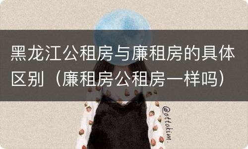 黑龙江公租房与廉租房的具体区别（廉租房公租房一样吗）
