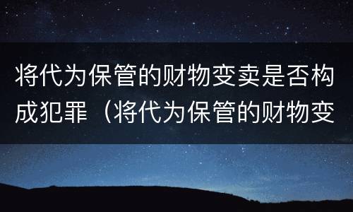 将代为保管的财物变卖是否构成犯罪（将代为保管的财物变卖是否构成犯罪行为）