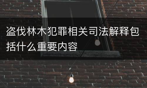 盗伐林木犯罪相关司法解释包括什么重要内容
