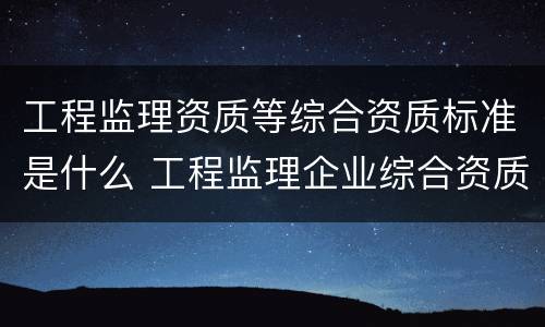 工程监理资质等综合资质标准是什么 工程监理企业综合资质标准包括