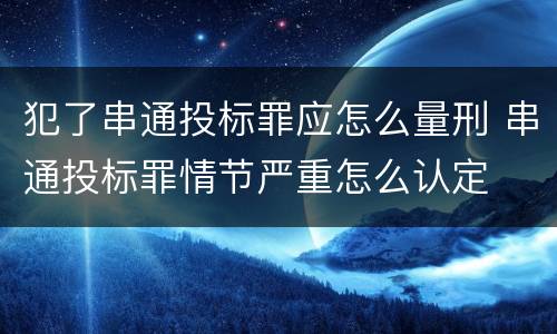 犯了串通投标罪应怎么量刑 串通投标罪情节严重怎么认定