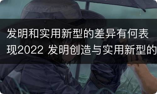 发明和实用新型的差异有何表现2022 发明创造与实用新型的区别